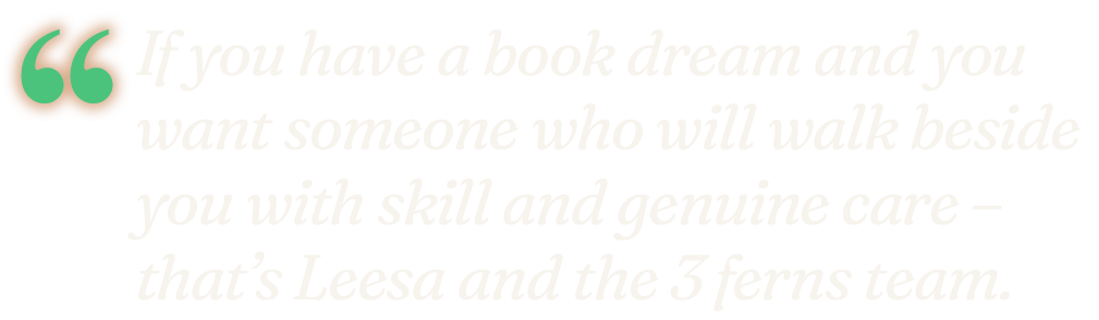 "If you have a book dream and you want someone who will walk beside you with skill and genuine care – that's Leesa and the 3 Ferns team." Michelle Keating, Dreamers Collective.