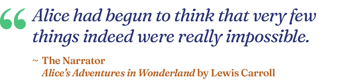 "Alice had begun to think that very few things indeed were really impossible." The Narrator, Alice’s Adventures in Wonderland by Lewis Carroll.